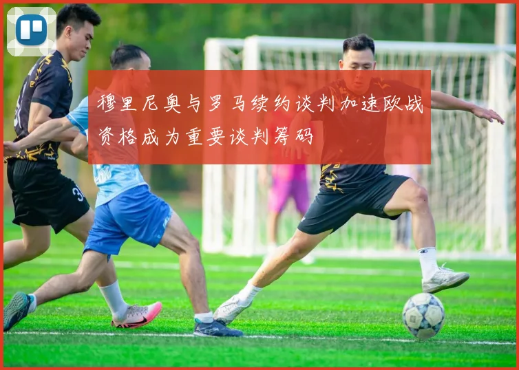 穆里尼奥与罗马续约谈判加速欧战资格成为重要谈判筹码