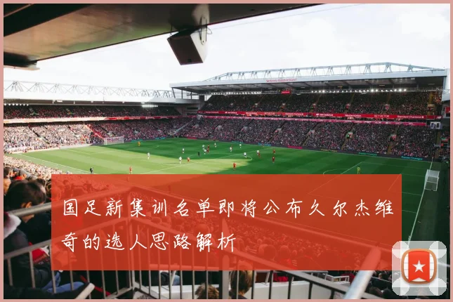 国足新集训名单即将公布久尔杰维奇的选人思路解析