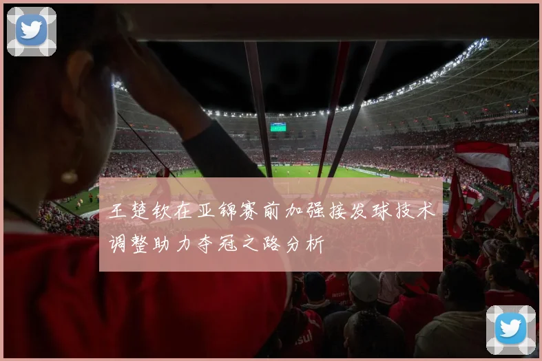 王楚钦在亚锦赛前加强接发球技术调整助力夺冠之路分析