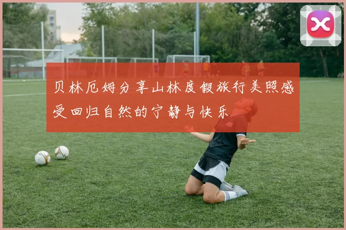 贝林厄姆分享山林度假旅行美照感受回归自然的宁静与快乐